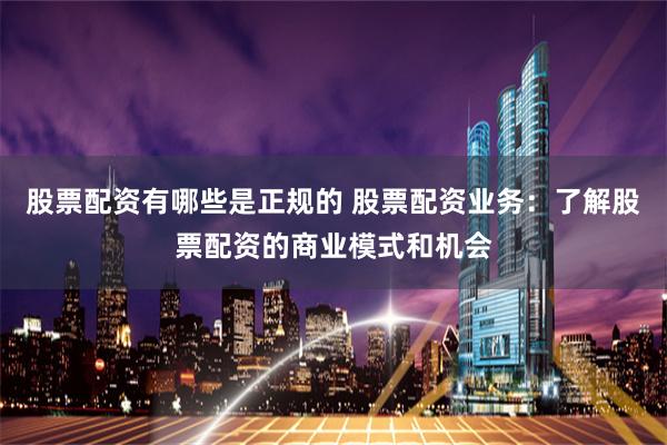 股票配资有哪些是正规的 股票配资业务：了解股票配资的商业模式和机会