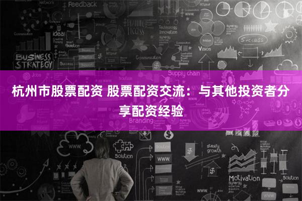 杭州市股票配资 股票配资交流：与其他投资者分享配资经验