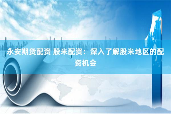 永安期货配资 股米配资：深入了解股米地区的配资机会