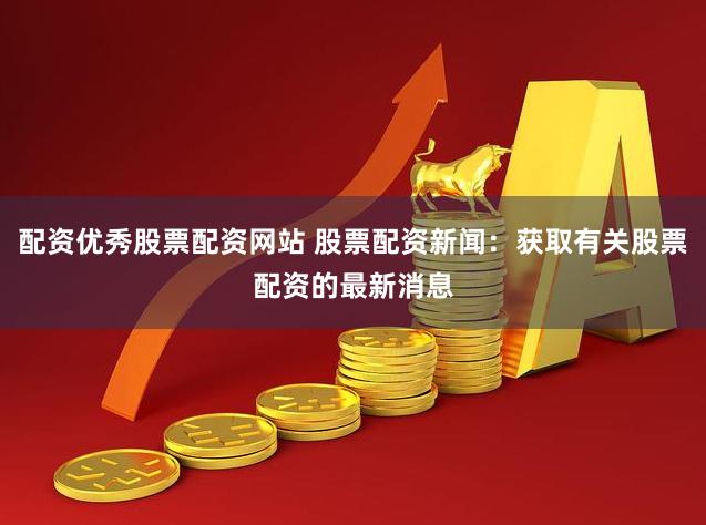 配资优秀股票配资网站 股票配资新闻：获取有关股票配资的最新消息