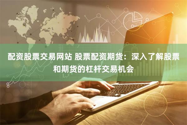 配资股票交易网站 股票配资期货：深入了解股票和期货的杠杆交易机会
