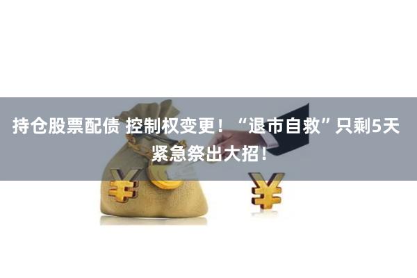 持仓股票配债 控制权变更！“退市自救”只剩5天 紧急祭出大招！