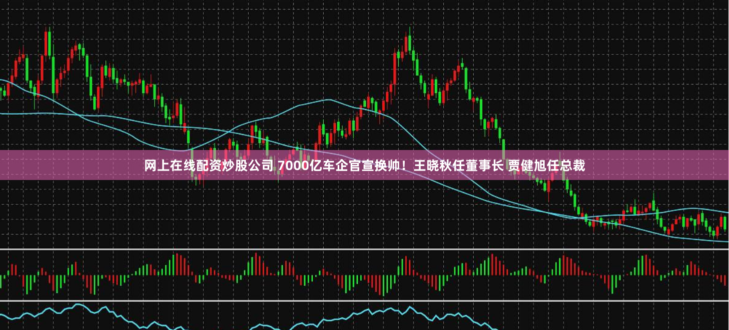 网上在线配资炒股公司 7000亿车企官宣换帅！王晓秋任董事长 贾健旭任总裁
