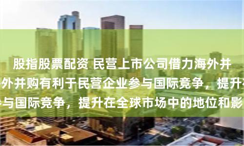 股指股票配资 民营上市公司借力海外并购加速“出海” 海外并购有利于民营企业参与国际竞争，提升在全球市场中的地位和影响力