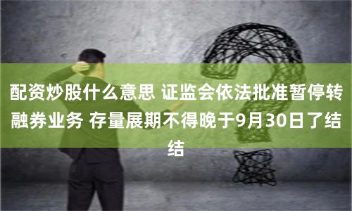 配资炒股什么意思 证监会依法批准暂停转融券业务 存量展期不得晚于9月30日了结