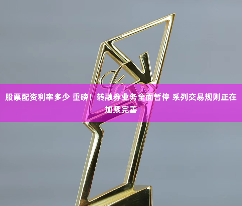 股票配资利率多少 重磅！转融券业务全面暂停 系列交易规则正在加紧完善