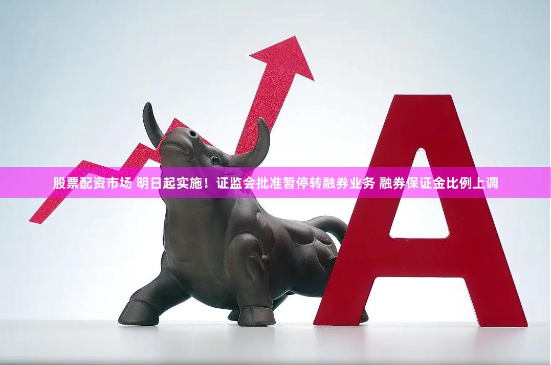 股票配资市场 明日起实施！证监会批准暂停转融券业务 融券保证金比例上调