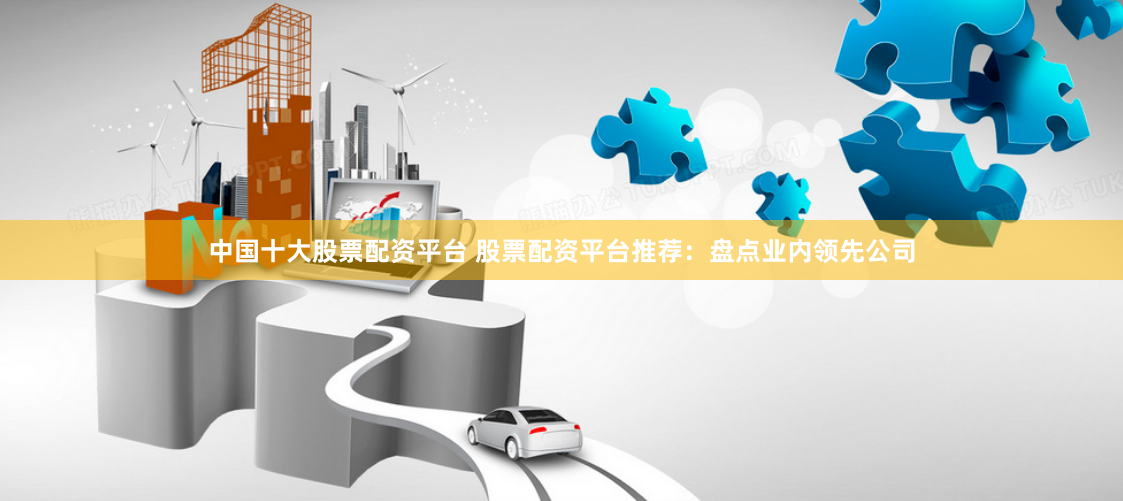 中国十大股票配资平台 股票配资平台推荐：盘点业内领先公司