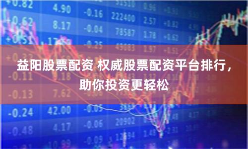益阳股票配资 权威股票配资平台排行，助你投资更轻松