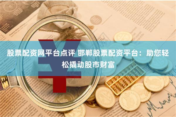 股票配资网平台点评 邯郸股票配资平台：助您轻松撬动股市财富