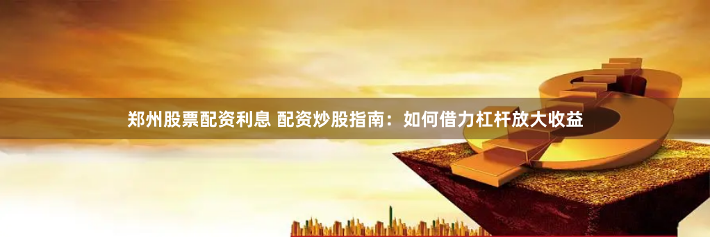 郑州股票配资利息 配资炒股指南：如何借力杠杆放大收益