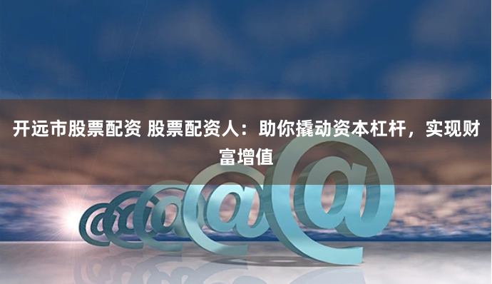 开远市股票配资 股票配资人：助你撬动资本杠杆，实现财富增值