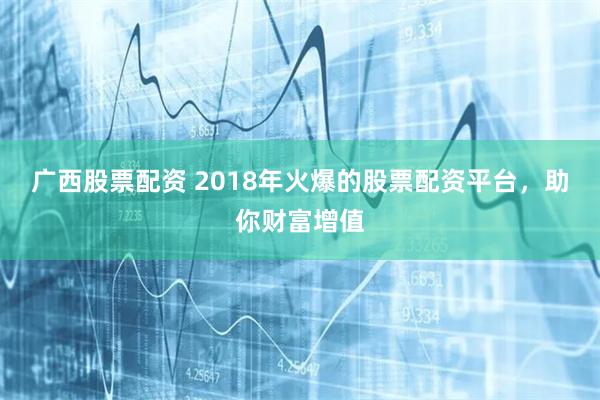 广西股票配资 2018年火爆的股票配资平台，助你财富增值