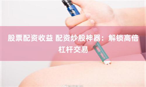 股票配资收益 配资炒股神器:解锁高倍杠杆交易