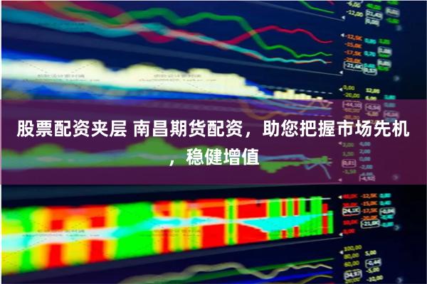 股票配资夹层 南昌期货配资,助您把握市场先机,稳健增值