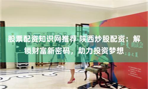 股票配资知识网推荐 陕西炒股配资：解锁财富新密码，助力投资梦想