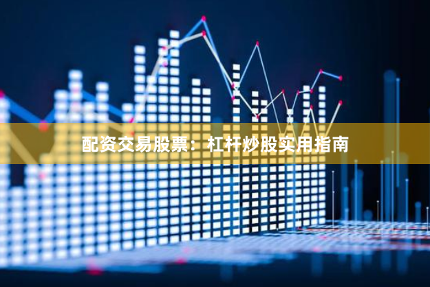 配资交易股票：杠杆炒股实用指南