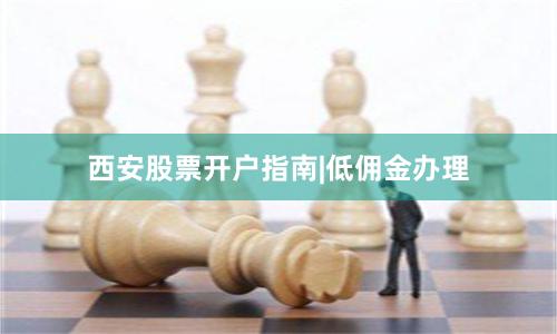 西安股票开户指南|低佣金办理